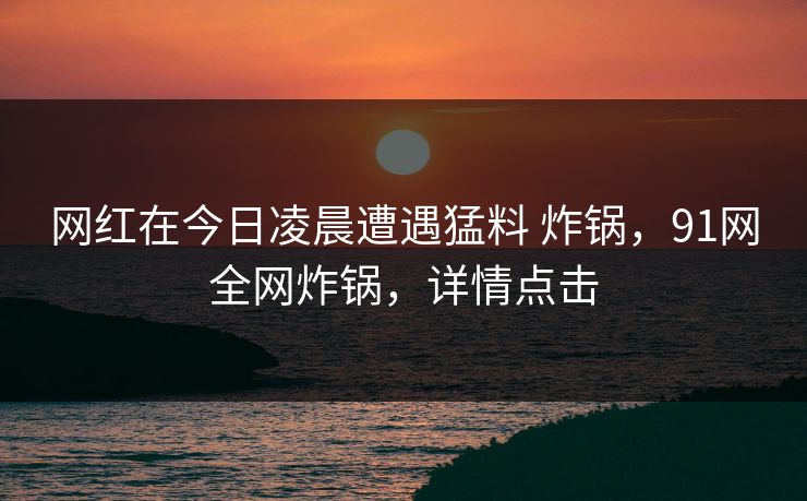 网红在今日凌晨遭遇猛料 炸锅,91网全网炸锅,详情点击 网红在今日凌晨遭遇猛料 炸锅,91网全网炸锅,详情点击