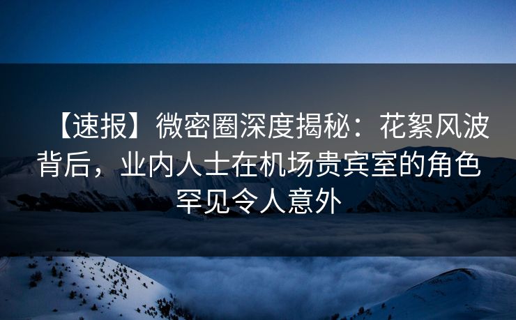 【速报】微密圈深度揭秘：花絮风波背后，业内人士在机场贵宾室的角色罕见令人意外