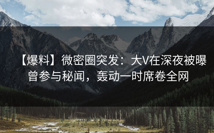 【爆料】微密圈突发：大V在深夜被曝曾参与秘闻，轰动一时席卷全网-第1张图片-麻豆影业传媒在线平台