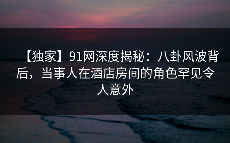 【独家】91网深度揭秘：八卦风波背后，当事人在酒店房间的角色罕见令人意外-第1张图片-麻豆影业传媒在线平台