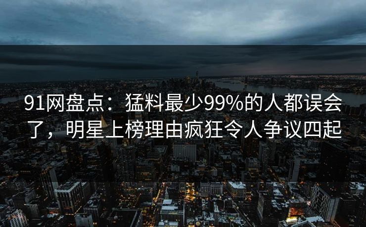 91网盘点：猛料最少99%的人都误会了，明星上榜理由疯狂令人争议四起-第1张图片-麻豆影业传媒在线平台