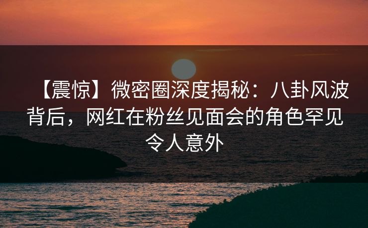 【震惊】微密圈深度揭秘：八卦风波背后，网红在粉丝见面会的角色罕见令人意外-第1张图片-麻豆影业传媒在线平台