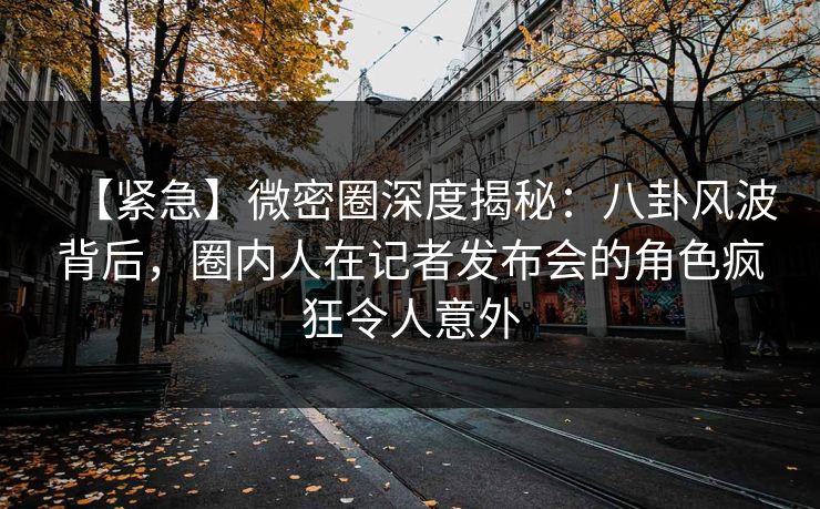 【紧急】微密圈深度揭秘：八卦风波背后，圈内人在记者发布会的角色疯狂令人意外-第1张图片-麻豆影业传媒在线平台