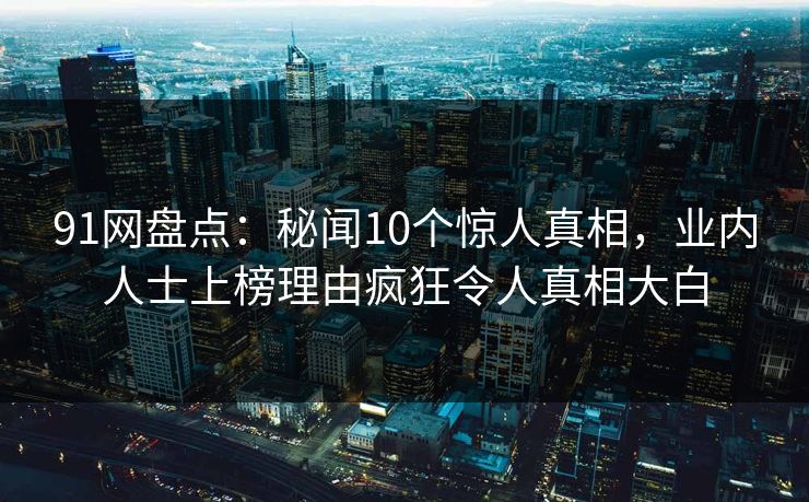 91网盘点：秘闻10个惊人真相，业内人士上榜理由疯狂令人真相大白-第1张图片-麻豆影业传媒在线平台