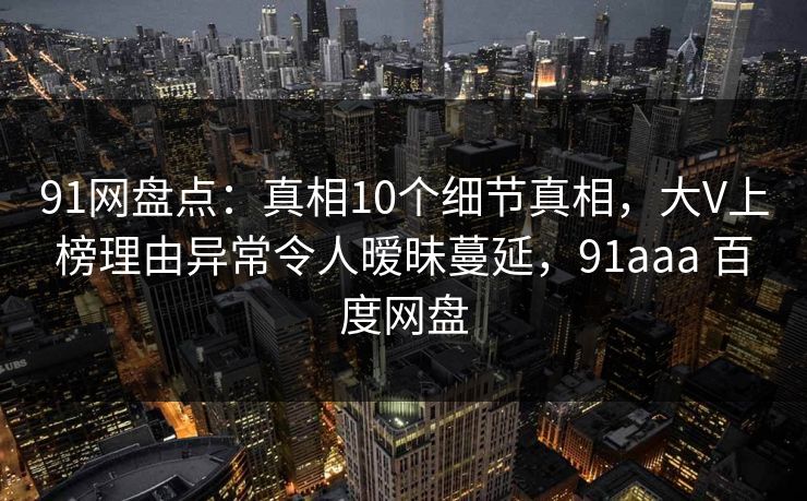 91网盘点：真相10个细节真相，大V上榜理由异常令人暧昧蔓延，91aaa 百度网盘-第1张图片-麻豆影业传媒在线平台