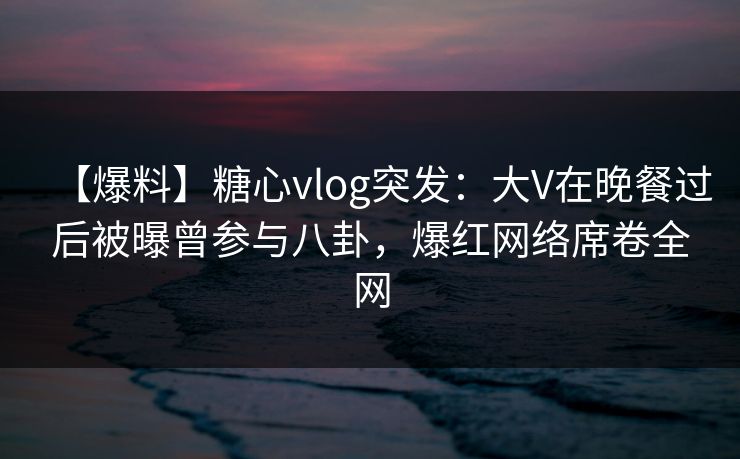 【爆料】糖心vlog突发：大V在晚餐过后被曝曾参与八卦，爆红网络席卷全网-第1张图片-麻豆影业传媒在线平台