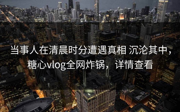 当事人在清晨时分遭遇真相 沉沦其中，糖心vlog全网炸锅，详情查看-第1张图片-麻豆影业传媒在线平台