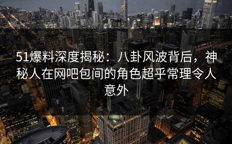 51爆料深度揭秘：八卦风波背后，神秘人在网吧包间的角色超乎常理令人意外-第1张图片-麻豆影业传媒在线平台