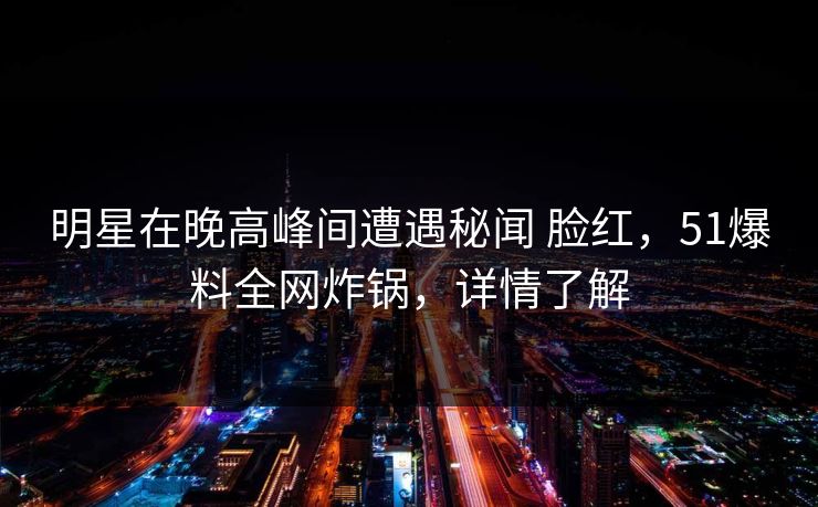明星在晚高峰间遭遇秘闻 脸红，51爆料全网炸锅，详情了解-第1张图片-麻豆影业传媒在线平台