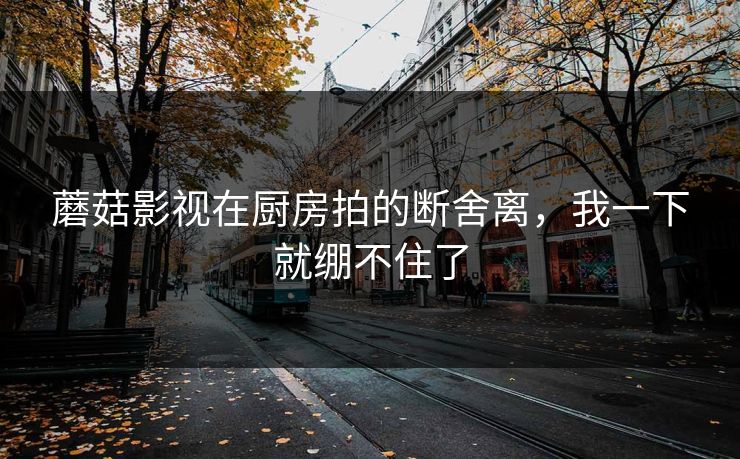 蘑菇影视在厨房拍的断舍离，我一下就绷不住了