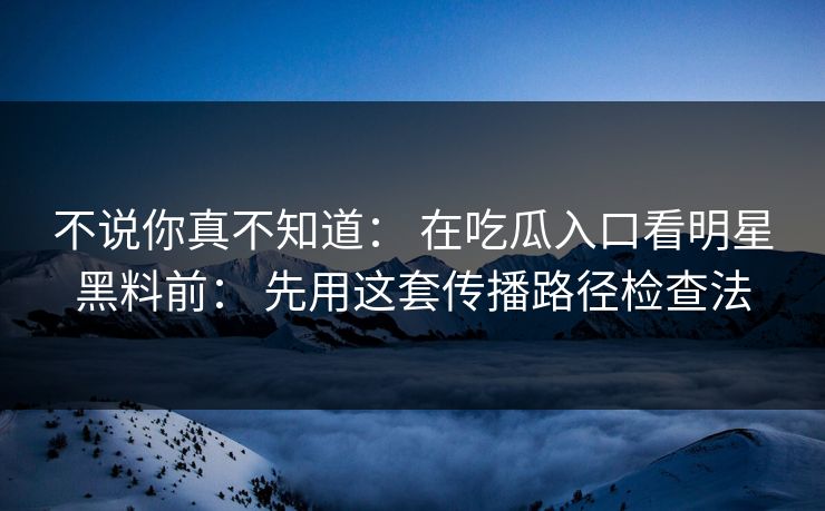 不说你真不知道： 在吃瓜入口看明星黑料前： 先用这套传播路径检查法
