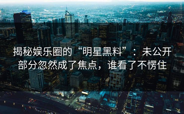 揭秘娱乐圈的“明星黑料”：未公开部分忽然成了焦点，谁看了不愣住