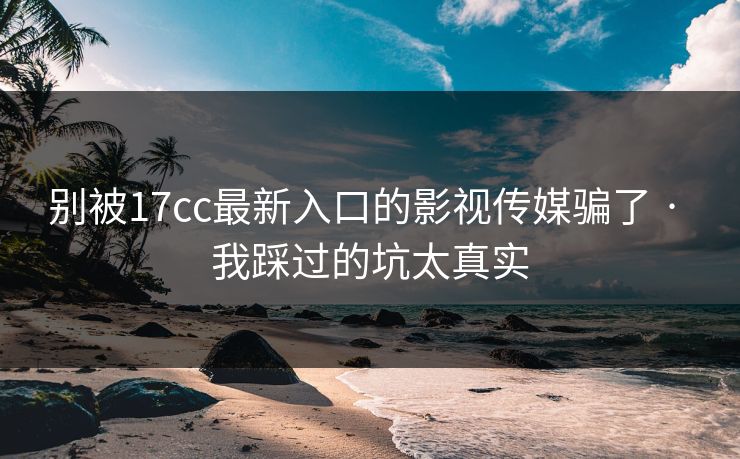 别被17cc最新入口的影视传媒骗了 · 我踩过的坑太真实-第1张图片-麻豆影业传媒在线平台 别被17cc最新入口的影视传媒骗了 · 我踩过的坑太真实-第1张图片-麻豆影业传媒在线平台