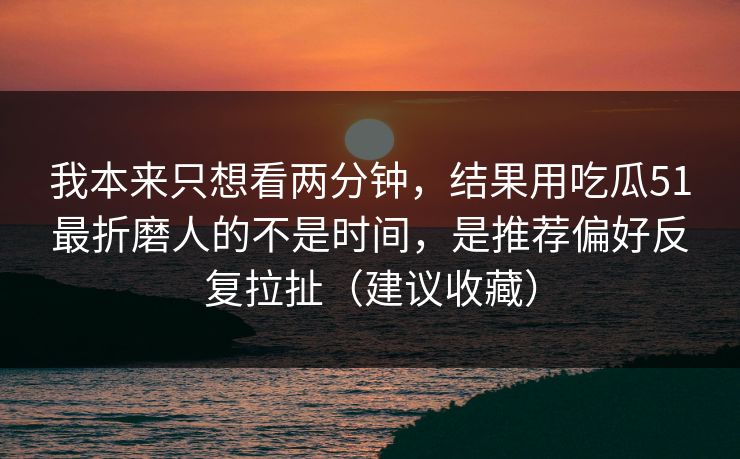 我本来只想看两分钟,结果用吃瓜51最折磨人的不是时间,是推荐偏好反复拉扯(建议收藏)-第1张图片-麻豆影业传媒在线平台 我本来只想看两分钟,结果用吃瓜51最折磨人的不是时间,是推荐偏好反复拉扯(建议收藏)-第1张图片-麻豆影业传媒在线平台