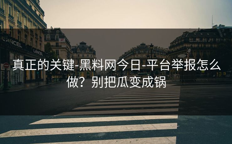真正的关键-黑料网今日-平台举报怎么做?别把瓜变成锅-第1张图片-麻豆影业传媒在线平台 真正的关键-黑料网今日-平台举报怎么做?别把瓜变成锅-第1张图片-麻豆影业传媒在线平台