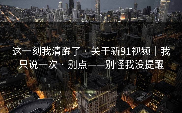 这一刻我清醒了 · 关于新91视频|我只说一次 · 别点——别怪我没提醒-第1张图片-麻豆影业传媒在线平台 这一刻我清醒了 · 关于新91视频|我只说一次 · 别点——别怪我没提醒-第1张图片-麻豆影业传媒在线平台