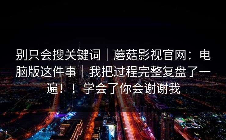 别只会搜关键词|蘑菇影视官网:电脑版这件事|我把过程完整复盘了一遍!!学会了你会谢谢我-第1张图片-麻豆影业传媒在线平台 别只会搜关键词|蘑菇影视官网:电脑版这件事|我把过程完整复盘了一遍!!学会了你会谢谢我-第1张图片-麻豆影业传媒在线平台